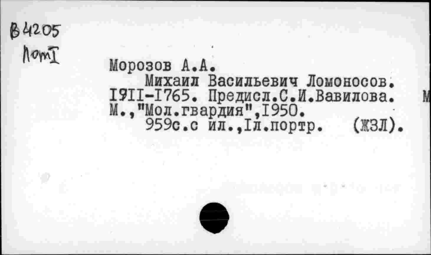 ﻿
Морозов А.А.
Михаил Васильевич Ломоносов. 1911-1765. Предисл.С.И.Вавилова. М.,”Мол.гвардия”,1950.
959с.с ил.,1л.портр. (ЖЗЛ).